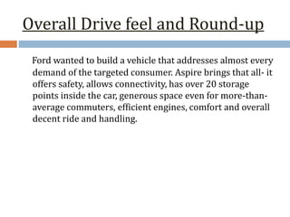 Overall Drive feel and Round-up
Ford wanted to build a vehicle that addresses almost every
demand of the targeted consumer. Aspire brings that all- it
offers safety, allows connectivity, has over 20 storage
points inside the car, generous space even for more-than-
average commuters, efficient engines, comfort and overall
decent ride and handling.
 