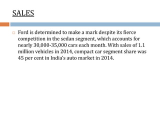 SALES
 Ford is determined to make a mark despite its fierce
competition in the sedan segment, which accounts for
nearly 30,000-35,000 cars each month. With sales of 1.1
million vehicles in 2014, compact car segment share was
45 per cent in India’s auto market in 2014.
 