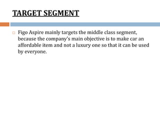 TARGET SEGMENT
 Figo Aspire mainly targets the middle class segment,
because the company’s main objective is to make car an
affordable item and not a luxury one so that it can be used
by everyone.
 