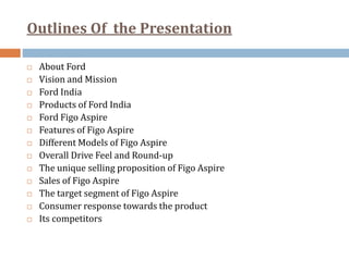 Outlines Of the Presentation
 About Ford
 Vision and Mission
 Ford India
 Products of Ford India
 Ford Figo Aspire
 Features of Figo Aspire
 Different Models of Figo Aspire
 Overall Drive Feel and Round-up
 The unique selling proposition of Figo Aspire
 Sales of Figo Aspire
 The target segment of Figo Aspire
 Consumer response towards the product
 Its competitors
 