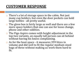 CUSTOMER RESPONSE
 There’s a lot of storage space in the cabin. Not just
many cup holders, but even the door pockets can hold
large bottles - all pretty useful.
 The glove box is fairly large as well and there are a few
more space holders that one can use for loose change,
phone and other oddities.
 The Figo Aspire comes with height adjustment in the
top two variants, an equally tall person can sit behind
without having his knees complaining.
 As for the boot space - it measures 359 litres in
volume and did well to fit the regular medium sized
bags of three without making us work them hard to
fit.
 