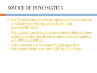 SOURCE OF INFORMATION
 http://auto.economictimes.indiatimes.com/news/passeng
er-vehicle/cars/ford-figo-aspire-launch-date-
revealed/48365218
 http://www.financialexpress.com/article/industry/autom
obiles/ford-india-launches-figo-aspire-at-a-starting-price-
of-rs-489990/118018/
 https://www.india.ford.com/cars/figoaspire/test-
drive?searchid=figospire_srch_130815_172823_yho
 