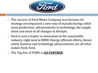  The success of Ford Motor Company was because its’
strategy encompassed a new way of manufacturing called
mass production, advancements in technology, the supply
chain and most of all changes in lifestyle.
 Ford is now a leader in innovation in the automobile
industry right next to BMW. Energy efficient efforts, future
safety features and technology advancements are all what
makes Ford, Ford.
 The Tag line of FORD is GO FURTHER.
 