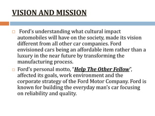 VISION AND MISSION
 Ford’s understanding what cultural impact
automobiles will have on the society, made its vision
different from all other car companies. Ford
envisioned cars being an affordable item rather than a
luxury in the near future by transforming the
manufacturing process.
 Ford’s personal motto, “Help The Other Fellow”,
affected its goals, work environment and the
corporate strategy of the Ford Motor Company. Ford is
known for building the everyday man’s car focusing
on reliability and quality.
 