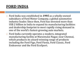 FORD INDIA
 Ford India was established in 1995 as a wholly-owned
subsidiary of Ford Motor Company, a global automotive
industry leader. Since then, Ford has invested more than
US$ 2 billion in India to expand its manufacturing facilities
and dealership footprint to meet rapidly rising demand in
one of the world's fastest-growing auto markets.
 Ford India currently operates a modern, integrated
manufacturing facility at Maraimalai Nagar, near Chennai,
which produces its award-winning range of products
including the Ford Figo, Ford Fiesta, Ford Classic, Ford
Endeavour and the Ford EcoSport.
 