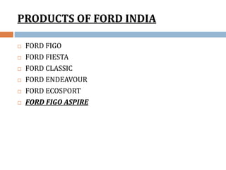 PRODUCTS OF FORD INDIA
 FORD FIGO
 FORD FIESTA
 FORD CLASSIC
 FORD ENDEAVOUR
 FORD ECOSPORT
 FORD FIGO ASPIRE
 