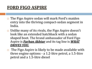 FORD FIGO ASPIRE
 The Figo Aspire sedan will mark Ford’s maiden
entry into the thriving compact-sedan segment in
India.
 Unlike many of its rivals, the Figo Aspire doesn't
look like an extended hatchback with a sedan
shaped boot. The brand ambassador of Ford Figo
Aspire is Farhan Akhtar and its tag line is WHAT
DRIVES YOU.
 The Figo Aspire is likely to be made available with
three engine options - a 1.2-litre petrol, a 1.5-litre
petrol and a 1.5-litre diesel
 