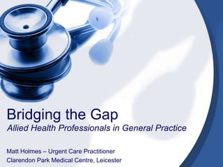 Bridging the Gap
Allied Health Professionals in General Practice
Matt Holmes – Urgent Care Practitioner
Clarendon Park Medical Centre, Leicester
 