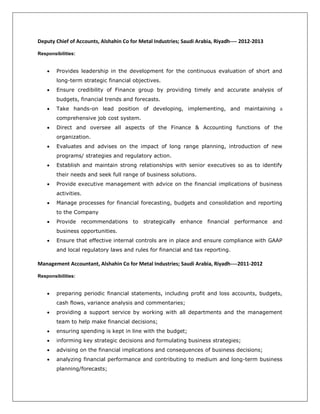Deputy Chief of Accounts, Alshahin Co for Metal Industries; Saudi Arabia, Riyadh---- 2012-2013
Responsibilities:
 Provides leadership in the development for the continuous evaluation of short and
long-term strategic financial objectives.
 Ensure credibility of Finance group by providing timely and accurate analysis of
budgets, financial trends and forecasts.
 Take hands-on lead position of developing, implementing, and maintaining a
comprehensive job cost system.
 Direct and oversee all aspects of the Finance & Accounting functions of the
organization.
 Evaluates and advises on the impact of long range planning, introduction of new
programs/ strategies and regulatory action.
 Establish and maintain strong relationships with senior executives so as to identify
their needs and seek full range of business solutions.
 Provide executive management with advice on the financial implications of business
activities.
 Manage processes for financial forecasting, budgets and consolidation and reporting
to the Company
 Provide recommendations to strategically enhance financial performance and
business opportunities.
 Ensure that effective internal controls are in place and ensure compliance with GAAP
and local regulatory laws and rules for financial and tax reporting.
Management Accountant, Alshahin Co for Metal Industries; Saudi Arabia, Riyadh----2011-2012
Responsibilities:
 preparing periodic financial statements, including profit and loss accounts, budgets,
cash flows, variance analysis and commentaries;
 providing a support service by working with all departments and the management
team to help make financial decisions;
 ensuring spending is kept in line with the budget;
 informing key strategic decisions and formulating business strategies;
 advising on the financial implications and consequences of business decisions;
 analyzing financial performance and contributing to medium and long-term business
planning/forecasts;
 