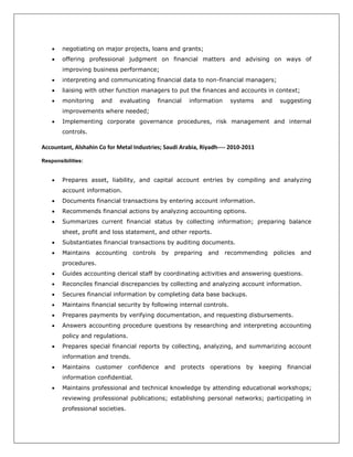  negotiating on major projects, loans and grants;
 offering professional judgment on financial matters and advising on ways of
improving business performance;
 interpreting and communicating financial data to non-financial managers;
 liaising with other function managers to put the finances and accounts in context;
 monitoring and evaluating financial information systems and suggesting
improvements where needed;
 Implementing corporate governance procedures, risk management and internal
controls.
Accountant, Alshahin Co for Metal Industries; Saudi Arabia, Riyadh---- 2010-2011
Responsibilities:
 Prepares asset, liability, and capital account entries by compiling and analyzing
account information.
 Documents financial transactions by entering account information.
 Recommends financial actions by analyzing accounting options.
 Summarizes current financial status by collecting information; preparing balance
sheet, profit and loss statement, and other reports.
 Substantiates financial transactions by auditing documents.
 Maintains accounting controls by preparing and recommending policies and
procedures.
 Guides accounting clerical staff by coordinating activities and answering questions.
 Reconciles financial discrepancies by collecting and analyzing account information.
 Secures financial information by completing data base backups.
 Maintains financial security by following internal controls.
 Prepares payments by verifying documentation, and requesting disbursements.
 Answers accounting procedure questions by researching and interpreting accounting
policy and regulations.
 Prepares special financial reports by collecting, analyzing, and summarizing account
information and trends.
 Maintains customer confidence and protects operations by keeping financial
information confidential.
 Maintains professional and technical knowledge by attending educational workshops;
reviewing professional publications; establishing personal networks; participating in
professional societies.
 