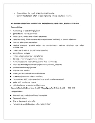  Accomplishes the result by performing the duty.
 Contributes to team effort by accomplishing related results as needed.
Accounts Receivable Clerk, Alshahin Co for Metal Industries; Saudi Arabia, Riyadh---- 2009-2010
Responsibilities:
 maintain up-to-date billing system
 generate and send out invoices
 follow up on, collect and allocate payments
 carry out billing, collection and reporting activities according to specific deadlines
 perform account reconciliations
 monitor customer account details for non-payments, delayed payments and other
irregularities
 research and resolve payment discrepancies
 generate age analysis
 review AR aging to ensure compliance
 develop a recovery system and initiate
 maintain accounts receivable customer files and records
 follow established procedures for processing receipts, cash etc
 process credit card payments
 prepare bank deposits
 investigate and resolve customer queries
 process adjustments collection efforts
 communicate with customers via phone, email, mail or personally
 assist with month-end closing
 collect data and prepare monthly metrics
Accounts Receivable Clerk, Sama El-Arish Village; Egypt, North Sinai, El-Arish---- 2008-2009
Responsibilities:
 Research and resolution of invoice disputes
 Cash applications
 Charge-backs and write-offs
 Maintaining updated account information in SAP
 