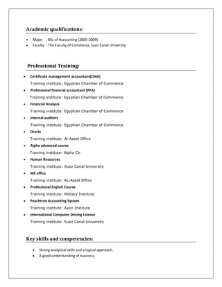 Academic qualifications:
 Major : BSc of Accounting (2005-2009)
 Faculty : The Faculty of Commerce, Suez Canal University
Professional Training:
 Certificate management accountant(CMA)
Training institute: Egyptian Chamber of Commerce
 Professional financial accountant (PFA)
Training institute: Egyptian Chamber of Commerce
 Financial Analysis
Training institute: Egyptian Chamber of Commerce
 Internal auditors
Training institute: Egyptian Chamber of Commerce
 Oracle
Training institute: Al-Aseel Office
 Alpha advanced course
Training institute: Alpha Co
 Human Resources
Training institute: Suez Canal University
 MS office
Training institute: AL-Aseel Office
 Professional English Course
Training institute: Military Institute
 Peachtree Accounting System
Training institute: Axon Institute
 International Computer Driving License
Training institute: Suez Canal University
Key skills and competencies:
 Strong analytical skills and a logical approach.
 A good understanding of business.
 