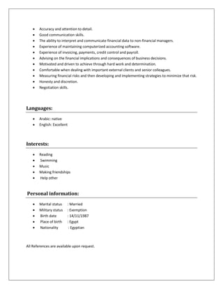  Accuracy and attention to detail.
 Good communication skills.
 The ability to interpret and communicate financial data to non-financial managers.
 Experience of maintaining computerized accounting software.
 Experience of invoicing, payments, credit control and payroll.
 Advising on the financial implications and consequences of business decisions.
 Motivated and driven to achieve through hard work and determination.
 Comfortable when dealing with important external clients and senior colleagues.
 Measuring financial risks and then developing and implementing strategies to minimize that risk.
 Honesty and discretion.
 Negotiation skills.
Languages:
 Arabic: native
 English: Excellent
Interests:
 Reading
 Swimming
 Music
 Making friendships
 Help other
Personal information:
 Marital status : Married
 Military status : Exemption
 Birth date : 14/11/1987
 Place of birth : Egypt
 Nationality : Egyptian
All References are available upon request.
 