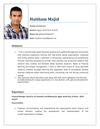 Haitham Majid
SENIOR ACCOUNTANT
ADDRESS: Egypt, North Sinai, El-Arish
MOBILE No: (002)01099444297
EMAIL: haytham.majed@gmail.com
Summary:
 “I am a commercially-aware Business Analyst and qualified Management Accountant
with extensive experience working with high-profile global organizations. Analytical
with strong systems skills, I specialize in structuring; standardizing and streamlining
financial reporting processes to provide more accurate and productive systems that
enhance data visibility and facilitate better business decisions. Adept at financial
planning and project management, I have a solid track record of using advanced
research, analysis, strategic planning and negotiation skills to successfully develop
business initiatives whilst maximizing profit, minimizing cost and driving continuous
change.
 Easy going by nature and able to get along with both work colleagues and directors,
currently looking for unique opportunity in a new position, with genuine development
opportunities.”
Experience:
Financial Manager, Brand Co. for Cosmetics and Makeup Art; Egypt, North Sinai, El-Arish----2013-
present
Responsibilities:
 Creating, communicating, and implementing the organization's vision, mission, and
overall direction. Leading the development and implementation of the
overall organization's strategy.
 