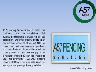 A57 Fencing Services are a family run
business , we aim to deliver high
quality professional service to all our
customers, we offer quality products at
competitive prices that we will NOT be
beaten on. All our concrete products
are manufactured by ourselves. All our
quality fencing that we supply is all
tanalised treated & can be made to
your requirements . All A57 Fencing
Service staff take pride in all aspects of
work, we are prompt & very reliable.
www.a57fencing.co.uk
 