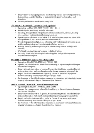  Ensure dozer is in proper gear, and is not moving too fast for working conditions.
Demonstrate an understanding of grades and interpret roadway plans and
drawings.
 Clearing and Contour work within steep hills
2013 to 2014 Macmahon – Christmas Creek Operator
 Operating- Liebherr 996, 9400, 9250, D10, 824 & 24 M
 Preparing and positioning plant for operation
 Selecting, fitting and removing attachments such as buckets, winches, loading
scoops, shovel blades and rock breaking hammers
 Operating controls to excavate, break, drill, level, compact, gouge out, move, load
and spread earth, rock, rubble, soil and other materials
 Monitoring operation of plant and adjusting controls to regulate pressure, speed
and flow of operation, and ensuring safety of other workers
 Raising, lowering and manipulating attachments using manual and hydraulic
controls
 Working from drawings, markers and verbal instructions
 Servicing, lubricating, cleaning and refuelling plant and performing minor
adjustments and repairs
Dec 2010 to 2013 NRW - Various Projects Operator
 Operating - Hitachi 1900, 2500 3600 PC 3000 D10
 Operate the excavators and other allied machinery to dig out the grounds as per
the construction plans
 Ensure accurate excavation of ground. Measure the height and breadth of the pit
and assist the other staff members in conducting various geographic analysis.
 Repair and maintain the vehicles regularly. Ensure all parts and equipment
function smoothly before undertaking the project work.
 Be observant of the difficulties that may come in excavation work due to technical
or geographic reasons. Report them to the lead foreman.
May 2010 to Dec 2010 H.W.E - Woodie Woodie Operator
 Operating Hitachi 2500 1800 1900, D10T & 16M
 Operate the excavators and other allied machinery to dig out the grounds as per
the construction plans
 Ensure accurate excavation of ground. Measure the height and breadth of the pit
and assist the other staff members in conducting various geographic analysis.
 Repair and maintain the vehicles regularly. Ensure all parts and equipment
function smoothly before undertaking the project work.
 Be observant of the difficulties that may come in excavation work due to technical
or geographic reasons. Report them to the lead foreman
 