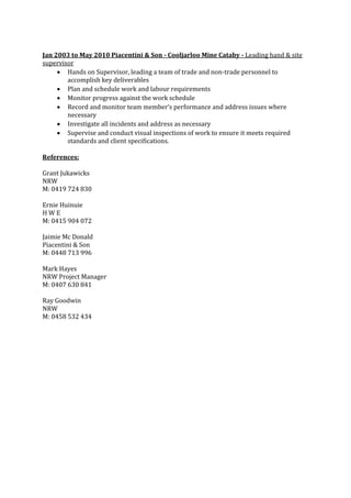 Jan 2003 to May 2010 Piacentini & Son - Cooljarloo Mine Cataby - Leading hand & site
supervisor
 Hands on Supervisor, leading a team of trade and non-trade personnel to
accomplish key deliverables
 Plan and schedule work and labour requirements
 Monitor progress against the work schedule
 Record and monitor team member’s performance and address issues where
necessary
 Investigate all incidents and address as necessary
 Supervise and conduct visual inspections of work to ensure it meets required
standards and client specifications.
References:
Grant Jukawicks
NRW
M: 0419 724 830
Ernie Huinuie
H W E
M: 0415 904 072
Jaimie Mc Donald
Piacentini & Son
M: 0448 713 996
Mark Hayes
NRW Project Manager
M: 0407 630 841
Ray Goodwin
NRW
M: 0458 532 434
 
