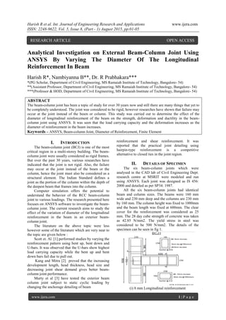 Harish R et al. Int. Journal of Engineering Research and Applications www.ijera.com
ISSN: 2248-9622, Vol. 5, Issue 8, (Part - 1) August 2015, pp.01-05
www.ijera.com 1 | P a g e
Analytical Investigation on External Beam-Column Joint Using
ANSYS By Varying The Diameter Of The Longitudinal
Reinforcement In Beam
Harish R*, Nambiyanna B**, Dr. R Prabhakara***
*(PG Scholar, Department of Civil Engineering, MS Ramaiah Institute of Technology, Bangalore- 54)
**(Assistant Professor, Department of Civil Engineering, MS Ramaiah Institute of Technology, Bangalore- 54)
***(Professor & HOD, Department of Civil Engineering, MS Ramaiah Institute of Technology, Bangalore- 54)
ABSTRACT
The beam-column joint has been a topic of study for over 30 years now and still there are many things that yet to
be completely understood. The joint was considered to be rigid, however researches have shown that failure may
occur at the joint instead of the beam or column. This study was carried out to determine the effect of the
diameter of longitudinal reinforcement of the beam on the strength, deformation and ductility in the beam-
column joint using ANSYS. It was seen that the load carrying capacity and the deformation increases as the
diameter of reinforcement in the beam increases.
Keywords – ANSYS, Beam-column Joint, Diameter of Reinforcement, Finite Element
I. INTRODUCTION
The beam-column joint (BCJ) is one of the most
critical region in a multi-storey building. The beam-
column joint were usually considered as rigid frames.
But over the past 30 years, various researches have
indicated that the joint is not rigid. Also, the failure
may occur at the joint instead of the beam or the
column, hence the joint must also be considered as a
structural element. The Indian Standard defines a
joint as the portion of the column within the depth of
the deepest beam that frames into the column.
Computer simulation offers the potential to
understand the behavior of the RCC beam-column
joint to various loadings. The research presented here
focuses on ANSYS software to investigate the beam-
column joint. The current research aims to study the
effect of the variation of diameter of the longitudinal
reinforcement in the beam in an exterior beam-
column joint.
The literature on the above topic were less
however some of the literature which are very near to
the topic are given below :
Scott et. Al. [1] performed studies by varying the
reinforcement pattern using bent up, bent down and
U-bars. It was observed that the U-bars show highest
load carrying capacity while the bent up and bent
down bars fail due to pull out.
Kang and Mitra [2] proved that the increasing
development length, head thickness, head size and
decreasing joint shear demand gives better beam-
column joint performance.
Murty et al [3] have tested the exterior beam
column joint subject to static cyclic loading by
changing the anchorage detailing of beam
reinforcement and shear reinforcement. It was
reported that the practical joint detailing using
hairpin-type reinforcement is a competitive
alternative to closed ties in the joint region.
II. DETAILS OF SPECIMEN
The six beam-column joints which were
analysed in the CAD lab of Civil Engineering Dept.
research centre at MSRIT were modeled and run
using ANSYS. Each joint was designed as IS 456:
2000 and detailed as per SP34: 1987.
All the six beam-column joints had identical
beam and column sizes. The beams were 160 mm
wide and 230 mm deep and the columns are 230 mm
by 160 mm. The column height was fixed to 1000mm
and the beam length was fixed at 600mm. The clear
cover for the reinforcement was considered as 25
mm. The 28 day cube strength of concrete was taken
as 42.85 N/mm2. The yield stress in steel was
considered to be 500 N/mm2. The details of the
specimen can be seen in fig 1.
(i) 8 mm Longitudinal reinforcement
RESEARCH ARTICLE OPEN ACCESS
 