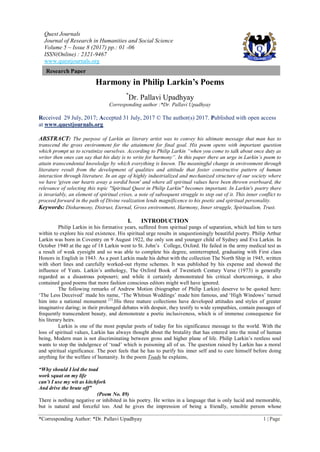 Quest Journals
Journal of Research in Humanities and Social Science
Volume 5 ~ Issue 8 (2017) pp.: 01 -06
ISSN(Online) : 2321-9467
www.questjournals.org
*Corresponding Author: *Dr. Pallavi Upadhyay 1 | Page
Research Paper
Harmony in Philip Larkin’s Poems
*
Dr. Pallavi Upadhyay
Corresponding author :*Dr. Pallavi Upadhyay
Received 29 July, 2017; Accepted 31 July, 2017 © The author(s) 2017. Published with open access
at www.questjournals.org
ABSTRACT: The purpose of Larkin as literary artist was to convey his ultimate message that man has to
transcend the gross environment for the attainment for final goal. His poem opens with important question
which prompt us to scrutinize ourselves. According to Philip Larkin “when you come to talk about once duty as
writer then ones can say that his duty is to write for harmony”. In this paper there an urge in Larkin’s poem to
attain transcendental knowledge by which everything is known. The meaningful change in environment through
literature result from the development of qualities and attitude that foster constructive pattern of human
interaction through literature. In an age of highly industrialized and mechanized structure of our society where
we have 'given our hearts away a sordid boon' and where all spiritual values have been thrown overboard, the
relevance of selecting this topic "Spiritual Quest in Philip Larkin" becomes important. In Larkin's poetry there
is invariably, an element of spiritual crises, a note of subsequent struggle to step out of it. This inner conflict to
proceed forward in the path of Divine realization lends magnificence to his poetic and spiritual personality.
Keywords: Disharmony, Distrust, Eternal, Gross environment, Harmony, Inner struggle, Spiritualism, Trust.
I. INTRODUCTION
Philip Larkin in his formative years, suffered from spiritual pangs of separation, which led him to turn
within to explore his real existence. His spiritual urge results in unquestioningly beautiful poetry. Philip Arthur
Larkin was born in Coventry on 9 August 1922, the only son and younger child of Sydney and Eva Larkin. In
October 1940 at the age of 18 Larkin went to St. John‟s College, Oxford. He failed in the army medical test as
a result of weak eyesight and so was able to complete his degree, uninterrupted, graduating with First class
Honors in English in 1943. As a poet Larkin made his debut with the collection The North Ship in 1945, written
with short lines and carefully worked-out rhyme schemes. It was published by his expense and showed the
influence of Yeats. Larkin‟s anthology, The Oxford Book of Twentieth Century Verse (1973) is generally
regarded as a disastrous potpourri; and while it certainly demonstrated his critical shortcomings, it also
contained good poems that more fashion conscious editors might well have ignored.
The following remarks of Andrew Motion (biographer of Philip Larkin) deserve to be quoted here:
„The Less Deceived‟ made his name, „The Whitsun Weddings‟ made him famous, and „High Windows‟ turned
him into a national monument [1]
.His three mature collections have developed attitudes and styles of greater
imaginative daring; in their prolonged debates with despair, they testify to wide sympathies, contain passages of
frequently transcendent beauty, and demonstrate a poetic inclusiveness, which is of immense consequence for
his literary heirs.
Larkin is one of the most popular poets of today for his significance message to the world. With the
loss of spiritual values, Larkin has always thought about the brutality that has entered into the mind of human
being, Modern man is not discriminating between gross and higher plane of life. Philip Larkin‟s restless soul
wants to stop the indulgence of „toad‟ which is poisoning all of us. The question raised by Larkin has a moral
and spiritual significance. The poet feels that he has to purify his inner self and to cure himself before doing
anything for the welfare of humanity. In the poem Toads he explains,
“Why should I led the toad
work squat on my life
can’t I use my wit as kitchfork
And drive the brute off”
(Poem No. 89)
There is nothing negative or inhibited in his poetry. He writes in a language that is only lucid and memorable,
but is natural and forceful too. And he gives the impression of being a friendly, sensible person whose
 