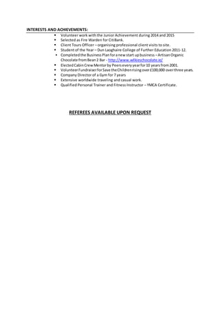 INTERESTS AND ACHIEVEMENTS:
 Volunteer work with the Junior Achievement during 2014 and 2015
 Selected as Fire Warden for CitiBank.
 Client Tours Officer – organising professional client visits to site.
 Student of the Year – Dun Laoghaire College of Further Education 2011-12.
 Completedthe BusinessPlanforanew start upbusiness –ArtisanOrganic
Chocolate fromBean2 Bar - http://www.wilkieschocolate.ie/
 ElectedCabinCrewMentorby Peerseveryyearfor10 yearsfrom2001.
 VolunteerFundraiserforSave theChildrenrisingover£100,000 overthree years.
 Company Director of a Gym for 7 years
 Extensive worldwide traveling and casual work.
 Qualified Personal Trainer and Fitness Instructor – YMCA Certificate.
REFEREES AVAILABLE UPON REQUEST
 