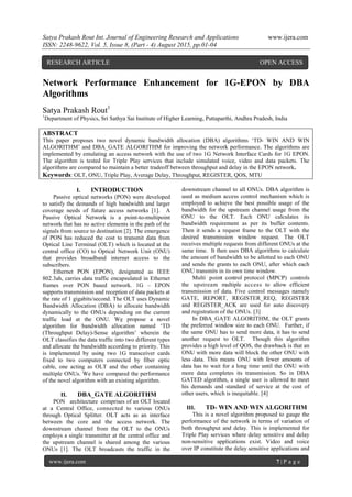 Satya Prakash Rout Int. Journal of Engineering Research and Applications www.ijera.com
ISSN: 2248-9622, Vol. 5, Issue 8, (Part - 4) August 2015, pp.01-04
www.ijera.com 7 | P a g e
Network Performance Enhancement for 1G-EPON by DBA
Algorithms
Satya Prakash Rout1
1
Department of Physics, Sri Sathya Sai Institute of Higher Learning, Puttaparthi, Andhra Pradesh, India
ABSTRACT
This paper proposes two novel dynamic bandwidth allocation (DBA) algorithms „TD- WIN AND WIN
ALGORITHM‟ and DBA_GATE ALGORITHM for improving the network performance. The algorithms are
implemented by emulating an access network with the use of two 1G Network Interface Cards for 1G EPON.
The algorithm is tested for Triple Play services that include simulated voice, video and data packets. The
algorithms are compared to maintain a better tradeoff between throughput and delay in the EPON network.
Keywords: OLT, ONU, Triple Play, Average Delay, Throughput, REGISTER, QOS, MTU
I. INTRODUCTION
Passive optical networks (PON) were developed
to satisfy the demands of high bandwidth and larger
coverage needs of future access networks [1]. A
Passive Optical Network is a point-to-multipoint
network that has no active elements in the path of the
signals from source to destination [2]. The emergence
of PON has reduced the cost to transmit data from
Optical Line Terminal (OLT) which is located at the
central office (CO) to Optical Network Unit (ONU)
that provides broadband internet access to the
subscribers.
Ethernet PON (EPON), designated as IEEE
802.3ah, carries data traffic encapsulated in Ethernet
frames over PON based network. 1G – EPON
supports transmission and reception of data packets at
the rate of 1 gigabits/second. The OLT uses Dynamic
Bandwidth Allocation (DBA) to allocate bandwidth
dynamically to the ONUs depending on the current
traffic load at the ONU. We propose a novel
algorithm for bandwidth allocation named „TD
(Throughput Delay)-Sense algorithm‟ wherein the
OLT classifies the data traffic into two different types
and allocate the bandwidth according to priority. This
is implemented by using two 1G transceiver cards
fixed to two computers connected by fiber optic
cable, one acting as OLT and the other containing
multiple ONUs. We have compared the performance
of the novel algorithm with an existing algorithm.
II. DBA_GATE ALGORITHM
PON architecture comprises of an OLT located
at a Central Office, connected to various ONUs
through Optical Splitter. OLT acts as an interface
between the core and the access network. The
downstream channel from the OLT to the ONUs
employs a single transmitter at the central office and
the upstream channel is shared among the various
ONUs [1]. The OLT broadcasts the traffic in the
downstream channel to all ONUs. DBA algorithm is
used as medium access control mechanism which is
employed to achieve the best possible usage of the
bandwidth for the upstream channel usage from the
ONU to the OLT. Each ONU calculates its
bandwidth requirement as per its buffer contents.
Then it sends a request frame to the OLT with the
desired transmission window request. The OLT
receives multiple requests from different ONUs at the
same time. It then uses DBA algorithms to calculate
the amount of bandwidth to be allotted to each ONU
and sends the grants to each ONU, after which each
ONU transmits in its own time window.
Multi point control protocol (MPCP) controls
the upstream multiple access to allow efficient
transmission of data. Five control messages namely
GATE, REPORT, REGISTER_REQ, REGISTER
and REGISTER_ACK are used for auto discovery
and registration of the ONUs. [3]
In DBA_GATE ALGORITHM, the OLT grants
the preferred window size to each ONU. Further, if
the same ONU has to send more data, it has to send
another request to OLT. Though this algorithm
provides a high level of QOS, the drawback is that an
ONU with more data will block the other ONU with
less data. This means ONU with fewer amounts of
data has to wait for a long time until the ONU with
more data completes its transmission. So in DBA
GATED algorithm, a single user is allowed to meet
his demands and standard of service at the cost of
other users, which is inequitable. [4]
III. TD- WIN AND WIN ALGORITHM
This is a novel algorithm proposed to gauge the
performance of the network in terms of variation of
both throughput and delay. This is implemented for
Triple Play services where delay sensitive and delay
non-sensitive applications exist. Video and voice
over IP constitute the delay sensitive applications and
RESEARCH ARTICLE OPEN ACCESS
 