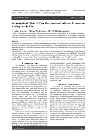 Gyadari Ramesh et al. Int. Journal of Engineering Research and Applications www.ijera.com
ISSN: 2248-9622, Vol. 5, Issue 8, (Part - 5) August 2015, pp.01-08
www.ijera.com 1 | P a g e
Fe Analysis of Effect of Tyre Overload and Inflation Pressure on
Rolling Loss in Cars
Gyadari Ramesh1
, Malloji Mallesham2
, Dr.VVRLS.Gangadhar3
1
HEAD, Department of Mechanical Engineering, Princeton College of Engineering & Technology, Hyderabad
2
Asst.prof, Department of Mechanical Engineering, Princeton College of Engineering & Technology, Hyderabad
3
Principal, Department of Mechanical Engineering, Princeton College of Engineering & Technology, Hyderabad
Abstract
Rolling loss or rolling resistance is an ever important property for the tyre and automotive industries because of its
practical implication. Fuel consumption and tyre rolling loss in all types of automobiles have become increasingly
important because of adverse environmental effects (air pollution and global warming) and economic costs (high
petroleum price).
In this thesis, the effect of rolling resistance and overload on fuel consumption of automobile car tyres is discussed.
The investigations are made on two tyre models of automobile cars Skoda Rapid and Ford Classic. Theoretical
calculations are also done to determine the rolling resistance due to inflation pressure. The default weight is
considered for 5 persons and also the tyre overload is considered by taking 6 and 7 people’s weight.
Index Terms— rolling resistance, Skoda Rapid and Ford Classic, inflation pressure, Pro/Engineer, ANSYS,
I. INTRODUCTION
The pneumatic tyre plays an increasingly
important role in the vehicle performance of road.
However, this status is achieved because of more than
one hundred years’ tyre evolution since the initial
invention of the pneumatic tyre by John Boyd Dunlop
around 1888. Tyres are required to produce the forces
necessary to control the vehicle. As we know that the
tyre is the only means of contact between the road and
the vehicle but they are at the heart of vehicle handling
and performance (Nicholas, 2004). The inflated rubber
structure provides comfortable ride for transportation.
With the growing demand for the pneumatic tyre,
many improvements have been made based on the
initial conception, such as the reinforcement cords, the
beads, the vulcanization, the materials and the
introduction of the tubeless tyre. The relationship
between human and tyre and environmental
surrounding play an important role for developing of
tyre technology. These concerns include traffic
accidents caused by tyre failure, the waste of energy
due to bad tyre conditions, the pollution through the
emission of harmful compounds by tyres, and the
degradation of road surfaces related to tyre
performance, etc.
Tyre as one of the most important components of
vehicles requires to fulfil a fundamental set of
functions are to provide load-carrying capacity, to
provide cushioning and dampening against the road
surface, to transmit driving and braking torque, to
provide cornering force, to provide dimensional
stability, to resist abrasion (Mir Hamid, 2008). Tyres
have ability to resist the longitudinal, lateral, and
vertical reaction forces from the road surface without
severe deformation or failure. Tyre performance is
depends on the tyre rolling resistance, cornering
properties, tyre traction, tyre wear, tyre temperature,
tyre noise, tyre handling and characteristics, etc. There
are various losses associated with the vehicle that
affect its fuel economy as it is being operated. These
losses include engine, driveline, aerodynamic and
rolling losses, while the rolling loss is associated with
the vehicle tyres.
II. TYRE AXIS TERMINOLOGY
It is need to understand some of the basic
terminology for tyre, especially regarding the systems
of coordinates, orientations, velocities, forces,
moments. Nomenclature and definitions based on the
SAE standard as shown in Figure 1 X-axis is the
intersection of the wheel plane and the road plane with
positive direction forward. The Z-axis perpendicular
to the road plane with positive direction downward.
The Y-axis in the road plane, its direction being chosen
to make the axis system orthogonal and right hand.
There are several forces, moments and angles that
prove to be very important in tyre behavior. All these
forces can be seen as the forces and moments acting on
the tyre from the road. First, there are two main angles
to consider, the camber angle and the slip angle. The
camber angle is the inclination angle from its vertical
position while the slip angle is the difference in wheel
heading and direction.
RESEARCH ARTICLE OPEN ACCESS
 