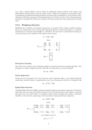 (e.g. what a witness thinks is tall or short) by making the witness estimate if the suspect was
taller/shorter/slimmer/fatter than the subject shown. While this technique is particularly suited
to identifying an individual through iteratively narrowing down possibilities, it is less suited to iden-
tifying the individual categories of demographic features. Instead, the bias of the witness-generated
categories is minimised by taking the average of all witness statements when preparing the training
data.
3.3.3 Weighting Function
Modelling the correlation of principal components to semantic labels requires machine learning.
Given an n-dimensional vector of principal components ppp and an expected category y, a model of
weights www can be learned such that pppwww ≈ y. Therefore, over the entire m-dimensional training set,
an error function can be deﬁned as the squared sum of errors:
E = Xwww − yyy
2
where
X(m,n) =





ppp11
ppp12
· · · ppp1n
ppp21
ppp22
· · · ppp2n
...
...
...
...
pppm1
pppm2
· · · pppmn





yyy(m) =





y1
y2
...
ym





Perceptron Learning
One of the most common types of learning weights is using the perceptron training algorithm. The
principle is to adjust weights iteratively until the error falls below a certain threshold.
www = www − η E
Linear Regression
Using the sum of squared errors error function, linear regression oﬀers a very simple (although
numerically unstable without a regularisation term) way of guessing the ideal set of weights for www.
www = (X X)−1
X yyy
Radial Basis Function
The Radial Basis Function (RBF) regression algorithm improves upon linear regression. It performs
clustering, then uses some non-linear function φ(α) on the distances from each cluster to map the
data onto new axes. From there, it is possible to ﬁnd a linear classiﬁer that models a non-linear
classiﬁer on the real data, improving on both perceptron learning and linear regression.
www = (Φ Φ)−1
Φ yyy
where
Φ(m,n) =





φ( ppp1 − C1 ) φ( ppp1 − C2 ) · · · φ( ppp1 − Cn )
φ( ppp2 − C1 ) φ( ppp2 − C2 ) · · · φ( ppp2 − Cn )
...
...
...
...
φ( pppm − C1 ) φ( pppm − C2 ) · · · φ( pppm − Cn )





an example φ may be
φ(α) = e−α/σ2
5
 