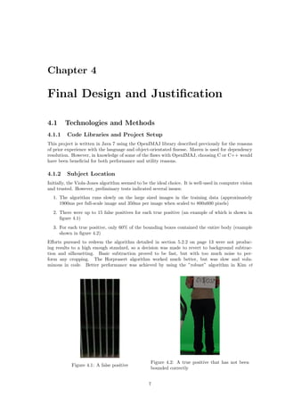 Chapter 4
Final Design and Justiﬁcation
4.1 Technologies and Methods
4.1.1 Code Libraries and Project Setup
This project is written in Java 7 using the OpenIMAJ library described previously for the reasons
of prior experience with the language and object-orientated ﬁnesse. Maven is used for dependency
resolution. However, in knowledge of some of the ﬂaws with OpenIMAJ, choosing C or C++ would
have been beneﬁcial for both performance and utility reasons.
4.1.2 Subject Location
Initially, the Viola-Jones algorithm seemed to be the ideal choice. It is well-used in computer vision
and trusted. However, preliminary tests indicated several issues:
1. The algorithm runs slowly on the large sized images in the training data (approximately
1900ms per full-scale image and 350ms per image when scaled to 800x600 pixels)
2. There were up to 15 false positives for each true positive (an example of which is shown in
ﬁgure 4.1)
3. For each true positive, only 60% of the bounding boxes contained the entire body (example
shown in ﬁgure 4.2)
Eﬀorts pursued to redeem the algorithm detailed in section 5.2.2 on page 13 were not produc-
ing results to a high enough standard, so a decision was made to revert to background subtrac-
tion and silhouetting. Basic subtraction proved to be fast, but with too much noise to per-
form any cropping. The Horprasert algorithm worked much better, but was slow and volu-
minous in code. Better performance was achieved by using the ”robust” algorithm in Kim et
Figure 4.1: A false positive
Figure 4.2: A true positive that has not been
bounded correctly
7
 