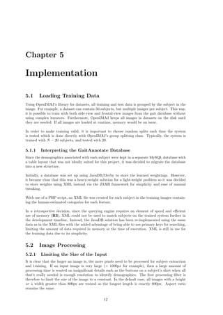 Chapter 5
Implementation
5.1 Loading Training Data
Using OpenIMAJ’s library for datasets, all training and test data is grouped by the subject in the
image. For example, a dataset can contain 50 subjects, but multiple images per subject. This way,
it is possible to train with both side-view and frontal-view images from the gait database without
using complex iterators. Furthermore, OpenIMAJ keeps all images in datasets on the disk until
they are needed. If all images are loaded at runtime, memory would be an issue.
In order to make training valid, it is important to choose random splits each time the system
is tested which is done directly with OpenIMAJ’s group splitting class. Typically, the system is
trained with N − 20 subjects, and tested with 20.
5.1.1 Interpreting the GaitAnnotate Database
Since the demographics associated with each subject were kept in a separate MySQL database with
a table layout that was not ideally suited for this project, it was decided to migrate the database
into a new structure.
Initially, a database was set up using JavaDB/Derby to store the learned weightings. However,
it became clear that this was a heavy-weight solution for a light-weight problem so it was decided
to store weights using XML instead via the JAXB framework for simplicity and ease of manual
tweaking.
With use of a PHP script, an XML ﬁle was created for each subject in the training images contain-
ing the human-estimated categories for each feature.
In a retrospective decision, since the querying engine requires an element of speed and eﬃcient
use of memory (R3), XML could not be used to match subjects on the trained system further in
the development timeline. Instead, the JavaDB solution has been re-implemented using the same
data as in the XML ﬁles with the added advantage of being able to use primary keys for searching,
limiting the amount of data required in memory at the time of execution. XML is still in use for
the training data due to its simplicity.
5.2 Image Processing
5.2.1 Limiting the Size of the Input
It is clear that the larger an image is, the more pixels need to be processed for subject extraction
and training. If an input image is very large (> 1000px for example), then a large amount of
processing time is wasted on insigniﬁcant details such as the buttons on a subject’s shirt when all
that’s really needed is enough resolution to identify demographics. The ﬁrst processing ﬁlter is
therefore to limit the size of the image to a constant. In the default case, all images with a height
or a width greater than 800px are resized so the longest length is exactly 800px. Aspect ratio
remains the same.
12
 