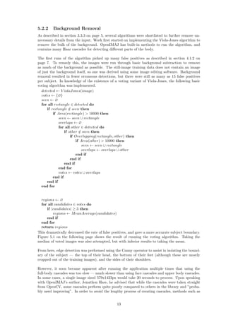5.2.2 Background Removal
As described in section 3.3.3 on page 5, several algorithms were shortlisted to further remove un-
necessary details from the input. Work ﬁrst started on implementing the Viola-Jones algorithm to
remove the bulk of the background. OpenIMAJ has built-in methods to run the algorithm, and
contains many Haar cascades for detecting diﬀerent parts of the body.
The ﬁrst runs of the algorithm picked up many false positives as described in section 4.1.2 on
page 7. To remedy this, the images were run through basic background subtraction to remove
as much of the background as possible. The still-image training data does not contain an image
of just the background itself, so one was derived using some image editing software. Background
removal resulted in fewer erroneous detections, but there were still as many as 15 false positives
per subject. In knowledge of the existence of a voting variant of Viola-Jones, the following basic
voting algorithm was implemented.
detected ← V iolaJones(image)
votes ← {∅}
seen ← ∅
for all rectangle ∈ detected do
if rectangle /∈ seen then
if Area(rectangle) > 10000 then
seen ← seen ∪ rectangle
overlaps ← ∅
for all other ∈ detected do
if other /∈ seen then
if Overlapping(rectangle, other) then
if Area(other) > 10000 then
seen ← seen ∪ rectangle
overlaps ← overlaps ∪ other
end if
end if
end if
end for
votes ← votes ∪ overlaps
end if
end if
end for
regions ← ∅
for all candidates ∈ votes do
if |candidates| ≥ 3 then
regions ← MeanAverage(candidates)
end if
end for
return regions
This dramatically decreased the rate of false positives, and gave a more accurate subject boundary.
Figure 5.1 on the following page shows the result of running the voting algorithm. Taking the
median of voted images was also attempted, but with inferior results to taking the mean.
From here, edge detection was performed using the Canny operator to assist in isolating the bound-
ary of the subject — the top of their head, the bottom of their feet (although these are mostly
cropped out of the training images), and the sides of their shoulders.
However, it soon became apparent after running the application multiple times that using the
full-body cascades was too slow — much slower than using face cascades and upper body cascades.
In some cases, a single image sized 579x1423px would take 20 seconds to process. Upon speaking
with OpenIMAJ’s author, Jonathon Hare, he advised that while the cascades were taken straight
from OpenCV, some cascades perform quite poorly compared to others in the library and ”proba-
bly need improving”. In order to avoid the lengthy process of creating cascades, methods such as
13
 