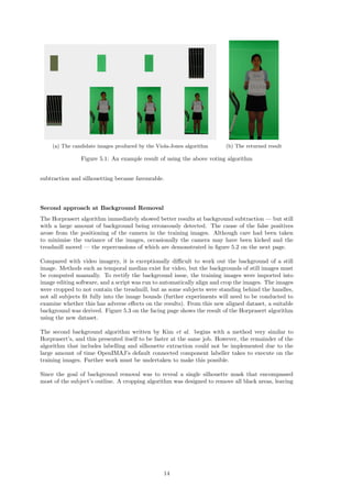 (a) The candidate images produced by the Viola-Jones algorithm (b) The returned result
Figure 5.1: An example result of using the above voting algorithm
subtraction and silhouetting became favourable.
Second approach at Background Removal
The Horprasert algorithm immediately showed better results at background subtraction — but still
with a large amount of background being erroneously detected. The cause of the false positives
arose from the positioning of the camera in the training images. Although care had been taken
to minimise the variance of the images, occasionally the camera may have been kicked and the
treadmill moved — the repercussions of which are demonstrated in ﬁgure 5.2 on the next page.
Compared with video imagery, it is exceptionally diﬃcult to work out the background of a still
image. Methods such as temporal median exist for video, but the backgrounds of still images must
be computed manually. To rectify the background issue, the training images were imported into
image editing software, and a script was run to automatically align and crop the images. The images
were cropped to not contain the treadmill, but as some subjects were standing behind the handles,
not all subjects ﬁt fully into the image bounds (further experiments will need to be conducted to
examine whether this has adverse eﬀects on the results). From this new aligned dataset, a suitable
background was derived. Figure 5.3 on the facing page shows the result of the Horprasert algorithm
using the new dataset.
The second background algorithm written by Kim et al. begins with a method very similar to
Horprasert’s, and this presented itself to be faster at the same job. However, the remainder of the
algorithm that includes labelling and silhouette extraction could not be implemented due to the
large amount of time OpenIMAJ’s default connected component labeller takes to execute on the
training images. Further work must be undertaken to make this possible.
Since the goal of background removal was to reveal a single silhouette mask that encompassed
most of the subject’s outline. A cropping algorithm was designed to remove all black areas, leaving
14
 