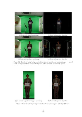 (a) A correctly aligned input image (b) Result of Horprasert algorithm
(c) An incorrectly aligned input image (d) Result of Horprasert algorithm
Figure 5.2: Results of using background subtraction on two diﬀerent training images — one of
which misaligned with the assumed background. The thresholds are manually guessed.
(a) A correctly aligned and cropped input image (b) Result of Horprasert algorithm
Figure 5.3: Results of using background subtraction on the cropped and aligned dataset.
15
 