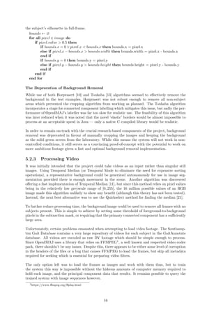 the subject’s silhouette in full-frame.
bounds ← ∅
for all pixel ∈ image do
if pixel.value > 0.5 then
if bounds.x = 0 ∨ pixel.x < bounds.x then bounds.x = pixel.x
else if pixel.x − bounds.x > bounds.width then bounds.width = pixel.x - bounds.x
end if
if bounds.y = 0 then bounds.y = pixel.y
else if pixel.y − bounds.y > bounds.height then bounds.height = pixel.y - bounds.y
end if
end if
end for
The Deprecation of Background Removal
While use of both Horprasert [10] and Tsukaba [13] algorithms seemed to eﬀectively remove the
background in the test examples, Horprasert was not robust enough to remove all non-subject
areas which prevented the cropping algorithm from working as planned. The Tsukaba algorithm
incorporates a stage for connected component labelling which mitigates this issue, but sadly the per-
formance of OpenIMAJ’s labeller was far too slow for realistic use. The feasibility of this algorithm
was later reduced when it was noted that the novel ’elastic’ borders would be almost impossible to
process at an acceptable speed in Java — only a native C compiled library would be realistic.
In order to remain on-track with the crucial research-based components of the project, background
removal was deprecated in favour of manually cropping the images and keeping the background
as the solid green screen from the laboratory. While this means the system will not work in non-
controlled conditions, it still serves as a convincing proof-of-concept with the potential to work on
more ambitious footage given a fast and optimal background removal implementation.
5.2.3 Processing Video
It was initially intended that the project could take videos as an input rather than singular still
images. Using Temporal Median (or Temporal Mode to eliminate the need for expensive sorting
operations), a representative background could be generated autonomously for use in image seg-
mentation provided there is enough movement in the scene. Another algorithm was discovered
oﬀering a fast implementation of Temporal Median [11], but since this method relies on pixel values
being in the relatively low greyscale range of [0, 255], the 16 million possible values of an RGB
image made this algorithm unlikely to show any beneﬁt (although this theory has not been tested).
Instead, the next best alternative was to use the Quickselect method for ﬁnding the median [21].
To further reduce processing time, the background image could be used to remove all frames with no
subjects present. This is simple to achieve by setting some threshold of foreground-to-background
pixels in the subtraction mask, or requiring that the primary connected component has a suﬃciently
large area.
Unfortunately, certain problems emanated when attempting to load video footage. The Southamp-
ton Gait Database contains a very large repository of videos for each subject in the GaitAnnotate
database. All videos are encoded as raw DV footage which should be simple enough to process.
Since OpenIMAJ uses a library that relies on FFMPEG1
, a well known and respected video codec
pack, there shouldn’t be any issues. Despite this, there appears to be either some level of corruption
in the headers of the ﬁles or a bug that causes FFMPEG to load the frames, but skip all metadata
required for seeking which is essential for preparing video ﬁlters.
The only option left was to load the frames as images and work with them thus, but to train
the system this way is impossible without the hideous amounts of computer memory required to
hold each image, and the principal component data that results. It remains possible to query the
trained system with image sequences however.
1https://www.ﬀmpeg.org/ﬀplay.html
16
 