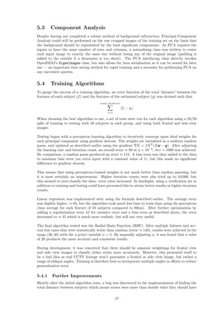 5.3 Component Analysis
Despite having not completed a robust method of background subtraction, Principal Component
Analysis could still be performed on the raw cropped images of the training set on the basis that
the background should be represented by the least signiﬁcant components. As PCA requires the
inputs to have the same number of rows and columns, a normalising class was written to resize
each input image to exactly the same size without losing any of the original image (padding is
added to the outside if a dimension is too short). The PCA interfacing class directly invokes
OpenIMAJ’s EigenImages class, but also allows for Java serialization so it can be stored for later
use — an important time saving method for rapid training and a necessity for performing PCA on
any successive queries.
5.4 Training Algorithms
To gauge the success of a training algorithm, an error function of the total ’distance’ between the
features of each subject (f) and the features of the estimated subject (g) was devised such that
num features
i=1
|fi − gi|
When choosing the best algorithm to use, a set of tests were run for each algorithm using a 50/50
split of training to testing with 58 subjects in each group, and using both frontal and side-view
images.
Testing began with a perceptron learning algorithm to iteratively converge upon ideal weights for
each principal component using gradient descent. The weights are initialized as a uniform random
guess, and updated as described earlier using the gradient E = 2XT
(Xwww − yyy). After adjusting
the learning rate and iteration count, an overall error ≈ 80 at η = 10−5
; iter = 1000 was achieved.
By comparison, a random guess produced an error ≈ 115. A bias term was then added to the data
to minimize bias error (an extra input with a constant value of 1), but this made no signiﬁcant
diﬀerence to gradient descent.
This means that using perceptron-trained weights is not much better than random guessing, but
it is most certainly an improvement. Higher iteration counts were also tried up to 10,000, but
this seemed to over-classify the data: error rates increased. In hindsight, using a veriﬁcation set in
addition to training and testing could have prevented this to attain better results at higher iteration
counts.
Linear regression was implemented next using the formula described earlier. The average error
was slightly higher, ≈ 83, but the algorithm took much less time to train than using the perceptron
(4ms average for each feature of 58 subjects compared to 80ms). After further optimization by
adding a regularization term λI for variance error and a bias term as described above, the error
decreased to ≈ 45 which is much more realistic, but still not very useful.
The ﬁnal algorithm tested was the Radial Basis Function (RBF). After multiple failures and sev-
eral test cases that were statistically worse than random (error ≈ 140), results were achieved in the
range (30, 40) with the a priori variable α = 5. By manually adjusting α, it was found that a value
of 20 produces the most accurate and consistent results.
During development, it was conceived that there should be separate weightings for frontal view
and side view images to classify either styles more accurately. However, this presented itself to
be a bad idea as real CCTV footage won’t guarantee a frontal or side view image, but rather a
range of oblique angles. Training is therefore best to incorporate multiple angles in eﬀorts to reduce
generalization error.
5.4.1 Further Improvements
Shortly after the initial algorithm tests, a bug was discovered in the implementation of ﬁnding the
total distance between subjects which meant scores were more than double what they should have
17
 
