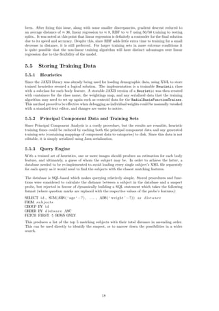 been. After ﬁxing this issue, along with some smaller discrepancies, gradient descent reduced to
an average distance of ≈ 36, linear regression to ≈ 8, RBF to ≈ 7 using 50/50 training to testing
splits.. It was noted at this point that linear regression is deﬁnitely a contender for the ﬁnal solution
due to its speed and accuracy. Despite this, since RBF adds little extra time to training for a small
decrease in distance, it is still preferred. For larger training sets in more extreme conditions it
is quite possible that the non-linear training algorithm will have distinct advantages over linear
regression due to the ﬂexibility of the model.
5.5 Storing Training Data
5.5.1 Heuristics
Since the JAXB library was already being used for loading demographic data, using XML to store
trained heuristics seemed a logical solution. The implementation is a trainable Heuristic class
with a subclass for each body feature. A storable JAXB version of a Heuristic was then created
with containers for the class name, the weightings map, and any serialized data that the training
algorithm may need to set up again such as centroid data for the RadialBasisFunctionTrainer.
This method proved to be eﬀective when debugging as individual weights could be manually tweaked
with a standard text editor, and changes are easier to notice.
5.5.2 Principal Component Data and Training Sets
Since Principal Component Analysis is a costly procedure, but the results are reusable, heuristic
training times could be reduced by caching both the principal component data and any generated
training sets (containing mappings of component data to categories) to disk. Since this data is not
editable, it is simply serialized using Java serialization.
5.5.3 Query Engine
With a trained set of heuristics, one or more images should produce an estimation for each body
feature, and ultimately, a guess of whom the subject may be. In order to achieve the latter, a
database needed to be re-implemented to avoid loading every single subject’s XML ﬁle separately
for each query as it would need to ﬁnd the subjects with the closest matching features.
The database is SQL-based which makes querying relatively simple. Stored procedures and func-
tions were considered to calculate the distance between a subject in the database and a suspect
probe, but rejected in favour of dynamically building a SQL statement which takes the following
format (where question marks are replaced with the respective values of the probe’s features):
SELECT id , SUM(ABS( ‘ age ‘ −?) , . . . , ABS( ‘ weight ’ −?)) as distance
FROM subjects
GROUP BY id
ORDER BY distance ASC
FETCH FIRST 5 ROWS ONLY
This produces a list of the top 5 matching subjects with their total distance in ascending order.
This can be used directly to identify the suspect, or to narrow down the possibilities in a wider
search.
18
 