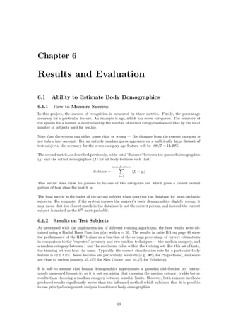 Chapter 6
Results and Evaluation
6.1 Ability to Estimate Body Demographics
6.1.1 How to Measure Success
In this project, the success of recognition is measured by three metrics. Firstly, the percentage
accuracy for a particular feature. An example is age, which has seven categories. The accuracy of
the system for a feature is determined by the number of correct categorisations divided by the total
number of subjects used for testing.
Note that the system can either guess right or wrong — the distance from the correct category is
not taken into account. For an entirely random guess approach on a suﬃciently large dataset of
test subjects, the accuracy for the seven-category age feature will be 100/7 = 14.29%.
The second metric, as described previously, is the total ’distance’ between the guessed demographics
(g) and the actual demographics (f) for all body features such that:
distance =
num features
i=1
|fi − gi|
This metric does allow for guesses to be one or two categories out which gives a clearer overall
picture of how close the match is.
The ﬁnal metric is the index of the actual subject when querying the database for most-probable
subjects. For example, if the system guesses the suspect’s body demographics slightly wrong, it
may mean that the closest match in the database is not the correct person, and instead the correct
subject is ranked as the 6th
most probable.
6.1.2 Results on Test Subjects
As mentioned with the implementation of diﬀerent training algorithms, the best results were ob-
tained using a Radial Basis Function φ(α) with α = 20. The results in table B.1 on page 40 show
the performance of the RBF trainer as a function of the average percentage of correct estimations
in comparison to the ’expected’ accuracy and two random techniques — the median category, and
a random category between 1 and the maximum value within the training set. For this set of tests,
the training set was kept the same. Typically, the correct classiﬁcation rate for a particular body
feature is 72 ± 3.8%. Some features are particularly accurate (e.g. 90% for Proportions), and some
are close to useless (namely 55.25% for Skin Colour, and 10.5% for Ethnicity).
It is safe to assume that human demographics approximate a gaussian distribution per contin-
uously measured biometric, so it is not surprising that choosing the median category yields better
results than choosing a random category between sensible limits. However, both random methods
produced results signiﬁcantly worse than the informed method which validates that it is possible
to use principal component analysis to estimate body demographics.
19
 
