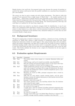 Despite having a low recall rate, the proposed system may decrease the amount of searching re-
quired if the system could narrow down the possible candidates in a man-hunt from thousands to
just a few hundred.
The system can also be used to simply aid with witness descriptions. The labels in table 6.4b
on page 27 were generated from a single image of ’Jihadi John’ — the masked murderer of the
Islamic State — which seems to identify features with respectable accuracy despite the system not
being trained for backgrounds other than green baize. While some features are misguided (e.g. skin
colour), the majority of estimations are certainly ﬁtting. The unusual proportions, short legs, and
small ﬁgure are explained by the legs being cropped out.
While this system was trained to use discrete categoric labels for identiﬁcation, it may be pos-
sible to use comparative labels described in section 3.3.2 on page 4, whereby metrics are given as
relative to other subjects (e.g. taller, fatter), with the intention of reducing the amount of conﬂicts
by increasing the uniqueness of each database entry, ultimately leading to a system that can more
accurately identify a single person.
6.4 Background Invariance
Though the training data is limited to laboratory conditions, a limited set of tests, including the
annotation of ’Jihadi John’ indicate a slight invariance to background images that may render
background subtraction obsolete if results improve when using training data with non-uniform,
indoor and outdoor backgrounds. See ﬁgure B.2 on page 43 for the results of trying to classify an
individual standing outside, which show mostly correct or reasonable categories. It is interesting
to note that both frontal and side-on views under the same lighting produce more-or-less the same
results. This further validates the decision to use a single set of heuristics for all view angles in
section 5.4 on page 17.
6.5 Evaluation against Requirements
ID Pass/Fail Comments
FR1 Pass The system resizes colour images to a constant dimension before pro-
cessing
FR2 Fail Video footage could not be loaded successfully using OpenIMAJ
FR3 Pass Both the training and querying engines require no user input other than
number of matches to retrieve and the images to use.
FR4 Fail* *While background removal was not successfully implemented, tests in
table 6.4b on page 27 and ﬁgure B.2 on page 43 demonstrate the possi-
bility that the background could be rendered insigniﬁcant given a com-
prehensive training set
FR5 Pass Heuristics are stored as XML, principal component data is stored in
serialized form
FR6 Pass XML ﬁles for each subject contain training inputs, and the query
database contains all required information to ﬁnd matches derived from
the GaitAnnotate project
FR7 Pass Example: table 6.4b on page 27
FR8 Pass The system produces the n top matching subjects from the database
when using the query engine
R1 Pass The system uses statistical analysis for estimations
R2 Pass See section 6.1.3 on page 21
R3 Pass A single query, with the overhead of loading principal component data
and heuristics, takes an average of 5.9 seconds on a standard desktop
computer
R4 Pass See table B.1 on page 40
R5 Pass Average recall within top 5 for Radial Basis Function is between 50%
and 60%, average recall for random or median is less than 10%
23
 