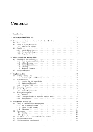 Contents
1 Introduction 1
2 Requirements of Solution 2
3 Consideration of Approaches and Literature Review 3
3.1 Code Libraries . . . . . . . . . . . . . . . . . . . . . . . . . . . . . . . . . . . . . . . 3
3.2 Region of Interest Extraction . . . . . . . . . . . . . . . . . . . . . . . . . . . . . . . 3
3.2.1 Locating the Subject . . . . . . . . . . . . . . . . . . . . . . . . . . . . . . . . 3
3.3 Training . . . . . . . . . . . . . . . . . . . . . . . . . . . . . . . . . . . . . . . . . . . 4
3.3.1 Feature Extraction . . . . . . . . . . . . . . . . . . . . . . . . . . . . . . . . . 4
3.3.2 Categoric Labelling . . . . . . . . . . . . . . . . . . . . . . . . . . . . . . . . . 4
3.3.3 Weighting Function . . . . . . . . . . . . . . . . . . . . . . . . . . . . . . . . 5
4 Final Design and Justiﬁcation 7
4.1 Technologies and Methods . . . . . . . . . . . . . . . . . . . . . . . . . . . . . . . . . 7
4.1.1 Code Libraries and Project Setup . . . . . . . . . . . . . . . . . . . . . . . . . 7
4.1.2 Subject Location . . . . . . . . . . . . . . . . . . . . . . . . . . . . . . . . . . 7
4.1.3 Feature Extraction . . . . . . . . . . . . . . . . . . . . . . . . . . . . . . . . . 8
4.1.4 Labelling . . . . . . . . . . . . . . . . . . . . . . . . . . . . . . . . . . . . . . 8
4.1.5 Weighting Function . . . . . . . . . . . . . . . . . . . . . . . . . . . . . . . . 8
4.2 Processing Pipeline . . . . . . . . . . . . . . . . . . . . . . . . . . . . . . . . . . . . . 9
5 Implementation 12
5.1 Loading Training Data . . . . . . . . . . . . . . . . . . . . . . . . . . . . . . . . . . . 12
5.1.1 Interpreting the GaitAnnotate Database . . . . . . . . . . . . . . . . . . . . . 12
5.2 Image Processing . . . . . . . . . . . . . . . . . . . . . . . . . . . . . . . . . . . . . . 12
5.2.1 Limiting the Size of the Input . . . . . . . . . . . . . . . . . . . . . . . . . . . 12
5.2.2 Background Removal . . . . . . . . . . . . . . . . . . . . . . . . . . . . . . . . 13
5.2.3 Processing Video . . . . . . . . . . . . . . . . . . . . . . . . . . . . . . . . . . 16
5.3 Component Analysis . . . . . . . . . . . . . . . . . . . . . . . . . . . . . . . . . . . . 17
5.4 Training Algorithms . . . . . . . . . . . . . . . . . . . . . . . . . . . . . . . . . . . . 17
5.4.1 Further Improvements . . . . . . . . . . . . . . . . . . . . . . . . . . . . . . . 17
5.5 Storing Training Data . . . . . . . . . . . . . . . . . . . . . . . . . . . . . . . . . . . 18
5.5.1 Heuristics . . . . . . . . . . . . . . . . . . . . . . . . . . . . . . . . . . . . . . 18
5.5.2 Principal Component Data and Training Sets . . . . . . . . . . . . . . . . . . 18
5.5.3 Query Engine . . . . . . . . . . . . . . . . . . . . . . . . . . . . . . . . . . . . 18
6 Results and Evaluation 19
6.1 Ability to Estimate Body Demographics . . . . . . . . . . . . . . . . . . . . . . . . . 19
6.1.1 How to Measure Success . . . . . . . . . . . . . . . . . . . . . . . . . . . . . . 19
6.1.2 Results on Test Subjects . . . . . . . . . . . . . . . . . . . . . . . . . . . . . . 19
6.1.3 Robustness . . . . . . . . . . . . . . . . . . . . . . . . . . . . . . . . . . . . . 21
6.2 Performance . . . . . . . . . . . . . . . . . . . . . . . . . . . . . . . . . . . . . . . . . 22
6.2.1 Training . . . . . . . . . . . . . . . . . . . . . . . . . . . . . . . . . . . . . . . 22
6.2.2 Querying . . . . . . . . . . . . . . . . . . . . . . . . . . . . . . . . . . . . . . 22
6.3 Viability of Use as a Human Identiﬁcation System . . . . . . . . . . . . . . . . . . . 22
6.4 Background Invariance . . . . . . . . . . . . . . . . . . . . . . . . . . . . . . . . . . . 23
6.5 Evaluation against Requirements . . . . . . . . . . . . . . . . . . . . . . . . . . . . . 23
ii
 