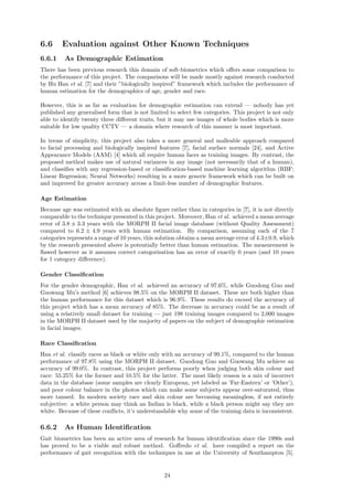 6.6 Evaluation against Other Known Techniques
6.6.1 As Demographic Estimation
There has been previous research this domain of soft-biometrics which oﬀers some comparison to
the performance of this project. The comparisons will be made mostly against research conducted
by Hu Han et al. [7] and their ”biologically inspired” framework which includes the performance of
human estimation for the demographics of age, gender and race.
However, this is as far as evaluation for demographic estimation can extend — nobody has yet
published any generalised form that is not limited to select few categories. This project is not only
able to identify twenty three diﬀerent traits, but it may use images of whole bodies which is more
suitable for low quality CCTV — a domain where research of this manner is most important.
In terms of simplicity, this project also takes a more general and malleable approach compared
to facial processing and biologically inspired features [7], facial surface normals [24], and Active
Appearance Models (AAM) [4] which all require human faces as training images. By contrast, the
proposed method makes use of natural variances in any image (not necessarily that of a human),
and classiﬁes with any regression-based or classiﬁcation-based machine learning algorithm (RBF;
Linear Regression; Neural Networks) resulting in a more generic framework which can be built on
and improved for greater accuracy across a limit-less number of demographic features.
Age Estimation
Because age was estimated with an absolute ﬁgure rather than in categories in [7], it is not directly
comparable to the technique presented in this project. Moreover, Han et al. achieved a mean average
error of 3.8 ± 3.3 years with the MORPH II facial image database (without Quality Assessment)
compared to 6.2 ± 4.9 years with human estimation. By comparison, assuming each of the 7
categories represents a range of 10 years, this solution obtains a mean average error of 4.3±0.9, which
by the research presented above is potentially better than human estimation. The measurement is
ﬂawed however as it assumes correct categorisation has an error of exactly 0 years (and 10 years
for 1 category diﬀerence).
Gender Classiﬁcation
For the gender demographic, Han et al. achieved an accuracy of 97.6%, while Guodong Guo and
Guowang Mu’s method [6] achieves 98.5% on the MORPH II dataset. These are both higher than
the human performance for this dataset which is 96.9%. These results do exceed the accuracy of
this project which has a mean accuracy of 85%. The decrease in accuracy could be as a result of
using a relatively small dataset for training — just 198 training images compared to 2,000 images
in the MORPH II dataset used by the majority of papers on the subject of demographic estimation
in facial images.
Race Classiﬁcation
Han et al. classify races as black or white only with an accuracy of 99.1%, compared to the human
performance of 97.8% using the MORPH II dataset. Guodong Guo and Guowang Mu achieve an
accuracy of 99.0%. In contrast, this project performs poorly when judging both skin colour and
race: 55.25% for the former and 10.5% for the latter. The most likely reason is a mix of incorrect
data in the database (some samples are clearly European, yet labeled as ’Far-Eastern’ or ’Other’),
and poor colour balance in the photos which can make some subjects appear over-saturated, thus
more tanned. In modern society race and skin colour are becoming meaningless, if not entirely
subjective: a white person may think an Indian is black, while a black person might say they are
white. Because of these conﬂicts, it’s understandable why some of the training data is inconsistent.
6.6.2 As Human Identiﬁcation
Gait biometrics has been an active area of research for human identiﬁcation since the 1990s and
has proved to be a viable and robust method. Goﬀredo et al. have compiled a report on the
performance of gait recognition with the techniques in use at the University of Southampton [5].
24
 