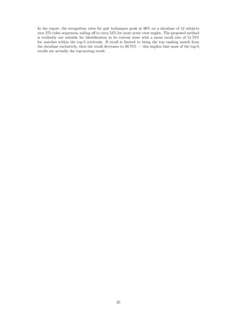In the report, the recognition rates for gait techniques peak at 96% on a database of 12 subjects
over 275 video sequences, tailing oﬀ to circa 52% for more acute view angles. The proposed method
is evidently not suitable for identiﬁcation in its current state with a mean recall rate of 51.75%
for matches within the top-5 retrievals. If recall is limited to being the top ranking match from
the database exclusively, then the recall decreases to 29.75% — this implies that most of the top-5
recalls are actually the top-scoring result.
25
 