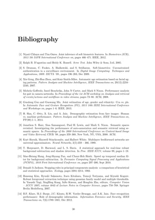 Bibliography
[1] Niyati Chhaya and Tim Oates. Joint inference of soft biometric features. In Biometrics (ICB),
2012 5th IAPR International Conference on, pages 466–471. IEEE, 2012.
[2] Ralph B. D’agostino and Heidy K. Russell. Scree Test. John Wiley & Sons, Ltd, 2005.
[3] S. Denman, C. Fookes, A. Bialkowski, and S. Sridharan. Soft-biometrics: Unconstrained
authentication in a surveillance environment. In Digital Image Computing: Techniques and
Applications, 2009. DICTA ’09., pages 196–203, Dec 2009.
[4] Xin Geng, Zhi-Hua Zhou, and Kate Smith-Miles. Automatic age estimation based on facial ag-
ing patterns. Pattern Analysis and Machine Intelligence, IEEE Transactions on, 29(12):2234–
2240, 2007.
[5] Michela Goﬀredo, Imed Bouchrika, John N Carter, and Mark S Nixon. Performance analysis
for gait in camera networks. In Proceedings of the 1st ACM workshop on Analysis and retrieval
of events/actions and workﬂows in video streams, pages 73–80. ACM, 2008.
[6] Guodong Guo and Guowang Mu. Joint estimation of age, gender and ethnicity: Cca vs. pls.
In Automatic Face and Gesture Recognition (FG), 2013 10th IEEE International Conference
and Workshops on, pages 1–6. IEEE, 2013.
[7] H. Han, C. Otto, X. Liu, and A. Jain. Demographic estimation from face images: Human
vs. machine performance. Pattern Analysis and Machine Intelligence, IEEE Transactions on,
PP(99):1–1, 2014.
[8] Jonathon S. Hare, Sina Samangooei, Paul H. Lewis, and Mark S. Nixon. Semantic spaces
revisited: Investigating the performance of auto-annotation and semantic retrieval using se-
mantic spaces. In Proceedings of the 2008 International Conference on Content-based Image
and Video Retrieval, CIVR ’08, pages 359–368, New York, NY, USA, 2008. ACM.
[9] Kurt Hornik, Maxwell Stinchcombe, and Halbert White. Multilayer feedforward networks are
universal approximators. Neural Networks, 2(5):359 – 366, 1989.
[10] T. Horprasert, D. Harwood, and L. S. Davis. A statistical approach for real-time robust
background subtraction and shadow detection. In Proc. IEEE ICCV, volume 99, pages 1–19.
[11] Mao-Hsiung Hung, Jeng-Shyang Pan, and Chaur-Heh Hsieh. Speed up temporal median ﬁl-
ter for background subtraction. In Pervasive Computing Signal Processing and Applications
(PCSPA), 2010 First International Conference on, pages 297–300, Sept 2010.
[12] Donald A Jackson. Stopping rules in principal components analysis: a comparison of heuristical
and statistical approaches. Ecology, pages 2204–2214, 1993.
[13] Hansung Kim, Ryuuki Sakamoto, Itaru Kitahara, Tomoji Toriyama, and Kiyoshi Kogure.
Robust foreground extraction technique using gaussian family model and multiple thresholds.
In Yasushi Yagi, SingBing Kang, InSo Kweon, and Hongbin Zha, editors, Computer Vision
– ACCV 2007, volume 4843 of Lecture Notes in Computer Science, pages 758–768. Springer
Berlin Heidelberg, 2007.
[14] B.F. Klare, M.J. Burge, J.C. Klontz, R.W. Vorder Bruegge, and A.K. Jain. Face recognition
performance: Role of demographic information. Information Forensics and Security, IEEE
Transactions on, 7(6):1789–1801, Dec 2012.
30
 