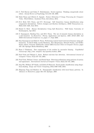 [15] C. Neil Macrae and Galen V. Bodenhausen. Social cognition: Thinking categorically about
others. Annual Review of Psychology, 51(1):93–120, 2000.
[16] Mark Nixon and Alberto S. Aguado. Feature Extraction & Image Processing for Computer
Video, Third Edition. Academic Press, 3rd edition, 2012.
[17] D.A. Reid, M.S. Nixon, and S.V. Stevenage. Soft biometrics; human identiﬁcation using
comparative descriptions. Pattern Analysis and Machine Intelligence, IEEE Transactions on,
36(6):1216–1228, June 2014.
[18] Daniel A. Reid. Human Identiﬁcation Using Soft Biometrics. PhD thesis, University of
Southampton, Apr 2013.
[19] S. Samangooei, Baofeng Guo, and M.S. Nixon. The use of semantic human description as
a soft biometric. In Biometrics: Theory, Applications and Systems, 2008. BTAS 2008. 2nd
IEEE International Conference on, pages 1–7, Sept 2008.
[20] Sina Samangooei and Mark S. Nixon. Performing content-based retrieval of humans using gait
biometrics. In David Duke, Lynda Hardman, Alex Hauptmann, Dietrich Paulus, and Steﬀen
Staab, editors, Semantic Multimedia, volume 5392 of Lecture Notes in Computer Science, pages
105–120. Springer Berlin Heidelberg, 2008.
[21] Ryan J Tibshirani. Fast computation of the median by successive binning. Unpublished
manuscript, http://stat. stanford. edu/ryantibs/median, 2008.
[22] Paul Viola and Michael J. Jones. Robust real-time face detection. International Journal of
Computer Vision, 57(2):137–154, 2004.
[23] Paul Viola, Michael J Jones, and Daniel Snow. Detecting pedestrians using patterns of motion
and appearance. International Journal of Computer Vision, 63(2):153–161, 2005.
[24] Jing Wu, William AP Smith, and Edwin R Hancock. Facial gender classiﬁcation using shape-
from-shading. Image and Vision Computing, 28(6):1039–1048, 2010.
[25] Zhiguang Yang and Haizhou Ai. Demographic classiﬁcation with local binary patterns. In
Advances in Biometrics, pages 464–473. Springer, 2007.
31
 