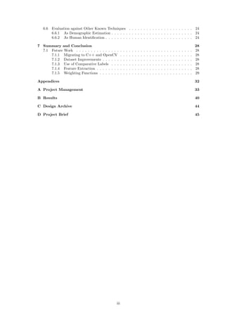 6.6 Evaluation against Other Known Techniques . . . . . . . . . . . . . . . . . . . . . . 24
6.6.1 As Demographic Estimation . . . . . . . . . . . . . . . . . . . . . . . . . . . . 24
6.6.2 As Human Identiﬁcation . . . . . . . . . . . . . . . . . . . . . . . . . . . . . . 24
7 Summary and Conclusion 28
7.1 Future Work . . . . . . . . . . . . . . . . . . . . . . . . . . . . . . . . . . . . . . . . 28
7.1.1 Migrating to C++ and OpenCV . . . . . . . . . . . . . . . . . . . . . . . . . 28
7.1.2 Dataset Improvements . . . . . . . . . . . . . . . . . . . . . . . . . . . . . . . 28
7.1.3 Use of Comparative Labels . . . . . . . . . . . . . . . . . . . . . . . . . . . . 28
7.1.4 Feature Extraction . . . . . . . . . . . . . . . . . . . . . . . . . . . . . . . . . 28
7.1.5 Weighting Functions . . . . . . . . . . . . . . . . . . . . . . . . . . . . . . . . 29
Appendices 32
A Project Management 33
B Results 40
C Design Archive 44
D Project Brief 45
iii
 