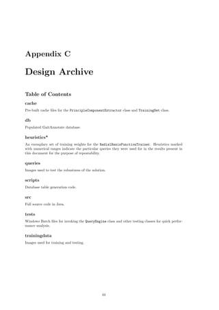 Appendix C
Design Archive
Table of Contents
cache
Pre-built cache ﬁles for the PrincipleComponentExtractor class and TrainingSet class.
db
Populated GaitAnnotate database.
heuristics*
An exemplary set of training weights for the RadialBasisFunctionTrainer. Heuristics marked
with numerical ranges indicate the particular queries they were used for in the results present in
this document for the purpose of repeatability.
queries
Images used to test the robustness of the solution.
scripts
Database table generation code.
src
Full source code in Java.
tests
Windows Batch ﬁles for invoking the QueryEngine class and other testing classes for quick perfor-
mance analysis.
trainingdata
Images used for training and testing.
44
 