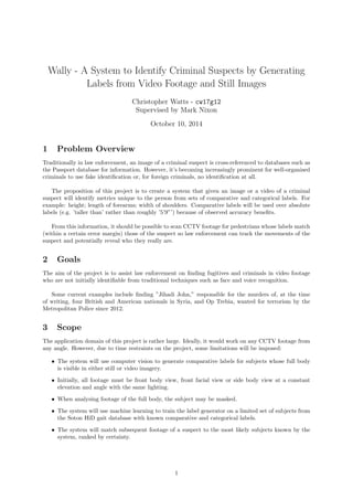 Wally - A System to Identify Criminal Suspects by Generating
Labels from Video Footage and Still Images
Christopher Watts - cw17g12
Supervised by Mark Nixon
October 10, 2014
1 Problem Overview
Traditionally in law enforcement, an image of a criminal suspect is cross-referenced to databases such as
the Passport database for information. However, it’s becoming increasingly prominent for well-organised
criminals to use fake identiﬁcation or, for foreign criminals, no identiﬁcation at all.
The proposition of this project is to create a system that given an image or a video of a criminal
suspect will identify metrics unique to the person from sets of comparative and categorical labels. For
example: height; length of forearms; width of shoulders. Comparative labels will be used over absolute
labels (e.g. ’taller than’ rather than roughly ’5’9”’) because of observed accuracy beneﬁts.
From this information, it should be possible to scan CCTV footage for pedestrians whose labels match
(within a certain error margin) those of the suspect so law enforcement can track the movements of the
suspect and potentially reveal who they really are.
2 Goals
The aim of the project is to assist law enforcement on ﬁnding fugitives and criminals in video footage
who are not initially identiﬁable from traditional techniques such as face and voice recognition.
Some current examples include ﬁnding ”Jihadi John,” responsible for the murders of, at the time
of writing, four British and American nationals in Syria, and Op Trebia, wanted for terrorism by the
Metropolitan Police since 2012.
3 Scope
The application domain of this project is rather large. Ideally, it would work on any CCTV footage from
any angle. However, due to time restraints on the project, some limitations will be imposed:
• The system will use computer vision to generate comparative labels for subjects whose full body
is visible in either still or video imagery.
• Initially, all footage must be front body view, front facial view or side body view at a constant
elevation and angle with the same lighting.
• When analysing footage of the full body, the subject may be masked.
• The system will use machine learning to train the label generator on a limited set of subjects from
the Soton HiD gait database with known comparative and categorical labels.
• The system will match subsequent footage of a suspect to the most likely subjects known by the
system, ranked by certainty.
1
 