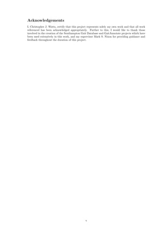 Acknowledgements
I, Christopher J. Watts, certify that this project represents solely my own work and that all work
referenced has been acknowledged appropriately. Further to this, I would like to thank those
involved in the creation of the Southampton Gait Database and GaitAnnotate projects which have
been used extensively in this work, and my supervisor Mark S. Nixon for providing guidance and
feedback throughout the duration of this project.
v
 