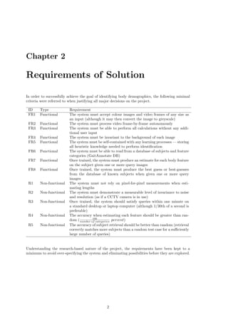 Chapter 2
Requirements of Solution
In order to successfully achieve the goal of identifying body demographics, the following minimal
criteria were referred to when justifying all major decisions on the project.
ID Type Requirement
FR1 Functional The system must accept colour images and video frames of any size as
an input (although it may then convert the image to greyscale)
FR2 Functional The system must process video frame-by-frame autonomously
FR3 Functional The system must be able to perform all calculations without any addi-
tional user input
FR4 Functional The system must be invariant to the background of each image
FR5 Functional The system must be self-contained with any learning processes — storing
all heuristic knowledge needed to perform identiﬁcation
FR6 Functional The system must be able to read from a database of subjects and feature
categories (GaitAnnotate DB)
FR7 Functional Once trained, the system must produce an estimate for each body feature
on the subject given one or more query images
FR8 Functional Once trained, the system must produce the best guess or best-guesses
from the database of known subjects when given one or more query
images
R1 Non-functional The system must not rely on pixel-for-pixel measurements when esti-
mating lengths
R2 Non-functional The system must demonstrate a measurable level of invariance to noise
and resolution (as if a CCTV camera is in use)
R3 Non-functional Once trained, the system should satisfy queries within one minute on
a standard desktop or laptop computer (although 1/30th of a second is
preferable)
R4 Non-functional The accuracy when estimating each feature should be greater than ran-
dom ( 100
number of categories percent)
R5 Non-functional The accuracy of subject retrieval should be better than random (retrieval
correctly matches more subjects than a random test case for a suﬃciently
large number of queries)
Understanding the research-based nature of the project, the requirements have been kept to a
minimum to avoid over-specifying the system and eliminating possibilities before they are explored.
2
 