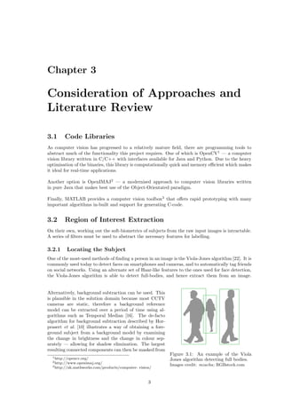 Chapter 3
Consideration of Approaches and
Literature Review
3.1 Code Libraries
As computer vision has progressed to a relatively mature ﬁeld, there are programming tools to
abstract much of the functionality this project requires. One of which is OpenCV1
— a computer
vision library written in C/C++ with interfaces available for Java and Python. Due to the heavy
optimisation of the binaries, this library is computationally quick and memory eﬃcient which makes
it ideal for real-time applications.
Another option is OpenIMAJ2
— a modernised approach to computer vision libraries written
in pure Java that makes best use of the Object-Orientated paradigm.
Finally, MATLAB provides a computer vision toolbox3
that oﬀers rapid prototyping with many
important algorithms in-built and support for generating C-code.
3.2 Region of Interest Extraction
On their own, working out the soft-biometrics of subjects from the raw input images is intractable.
A series of ﬁlters must be used to abstract the necessary features for labelling.
3.2.1 Locating the Subject
One of the most-used methods of ﬁnding a person in an image is the Viola-Jones algorithm [22]. It is
commonly used today to detect faces on smartphones and cameras, and to automatically tag friends
on social networks. Using an alternate set of Haar-like features to the ones used for face detection,
the Viola-Jones algorithm is able to detect full-bodies, and hence extract them from an image.
Figure 3.1: An example of the Viola
Jones algorithm detecting full bodies.
Images credit: mzacha; RGBstock.com
Alternatively, background subtraction can be used. This
is plausible in the solution domain because most CCTV
cameras are static, therefore a background reference
model can be extracted over a period of time using al-
gorithms such as Temporal Median [16]. The de-facto
algorithm for background subtraction described by Hor-
prasert et al. [10] illustrates a way of obtaining a fore-
ground subject from a background model by examining
the change in brightness and the change in colour sep-
arately — allowing for shadow elimination. The largest
resulting connected components can then be masked from
1http://opencv.org/
2http://www.openimaj.org/
3http://uk.mathworks.com/products/computer- vision/
3
 