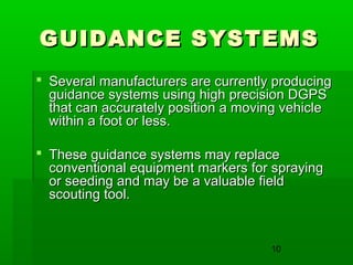 10
GUIDANCE SYSTEMSGUIDANCE SYSTEMS
 Several manufacturers are currently producingSeveral manufacturers are currently producing
guidance systems using high precision DGPSguidance systems using high precision DGPS
that can accurately position a moving vehiclethat can accurately position a moving vehicle
within a foot or less.within a foot or less.
 These guidance systems may replaceThese guidance systems may replace
conventional equipment markers for sprayingconventional equipment markers for spraying
or seeding and may be a valuable fieldor seeding and may be a valuable field
scouting tool.scouting tool.
 