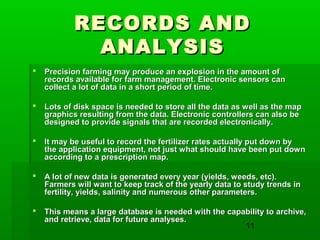 11
RECORDS ANDRECORDS AND
ANALYSISANALYSIS
 Precision farming may produce an explosion in the amount ofPrecision farming may produce an explosion in the amount of
records available for farm management. Electronic sensors canrecords available for farm management. Electronic sensors can
collect a lot of data in a short period of time.collect a lot of data in a short period of time.
 Lots of disk space is needed to store all the data as well as the mapLots of disk space is needed to store all the data as well as the map
graphics resulting from the data. Electronic controllers can also begraphics resulting from the data. Electronic controllers can also be
designed to provide signals that are recorded electronically.designed to provide signals that are recorded electronically.
 It may be useful to record the fertilizer rates actually put down byIt may be useful to record the fertilizer rates actually put down by
the application equipment, not just what should have been put downthe application equipment, not just what should have been put down
according to a prescription map.according to a prescription map.
 A lot of new data is generated every year (yields, weeds, etc).A lot of new data is generated every year (yields, weeds, etc).
Farmers will want to keep track of the yearly data to study trends inFarmers will want to keep track of the yearly data to study trends in
fertility, yields, salinity and numerous other parameters.fertility, yields, salinity and numerous other parameters.
 This means a large database is needed with the capability to archive,This means a large database is needed with the capability to archive,
and retrieve, data for future analyses.and retrieve, data for future analyses.
 